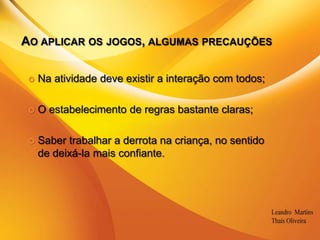 Ao aplicar os jogos, algumas precauçõesNa atividade deve existir a interação com todos;O estabelecimento de regras bastante claras;Saber trabalhar a derrota na criança, no sentido de deixá-la mais confiante.