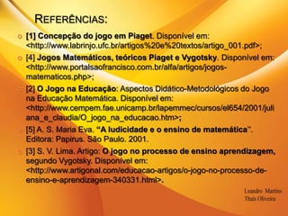 Referências:[1] Concepção do jogo em Piaget. Disponível em: <http://www.labrinjo.ufc.br/artigos%20e%20textos/artigo_001.pdf>;[4] Jogos Matemáticos, teóricos Piaget e Vygotsky. Disponível em: <http://www.portalsaofrancisco.com.br/alfa/artigos/jogos-matematicos.php>;[2] O Jogo na Educação: Aspectos Didático-Metodológicos do Jogo na Educação Matemática. Disponível em: <http://www.cempem.fae.unicamp.br/lapemmec/cursos/el654/2001/juliana_e_claudia/O_jogo_na_educacao.htm>;[5] A. S. Maria Eva. “A ludicidade e o ensino de matemática’'. Editora: Papirus. São Paulo. 2001.[3] S. V. Lima. Artigo: O jogo no processo de ensino aprendizagem, segundo Vygotsky. Disponível em: <http://www.artigonal.com/educacao-artigos/o-jogo-no-processo-de-ensino-e-aprendizagem-340331.html>. 