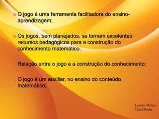 O jogo é uma ferramenta facilitadora do ensino-aprendizagem;Os jogos, bem planejados, se tornam excelentes recursos pedagógicos para a construção do conhecimento matemático.Relação entre o jogo e a construção do conhecimento;O jogo é um auxiliar, no ensino do conteúdo matemático;