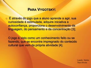 Para Vygotsky: É através do jogo que a aluno aprende a agir, sua curiosidade é estimulada, adquire iniciativa e autoconfiança, proporciona o desenvolvimento da linguagem, do pensamento e da concentração [3];O jogo é visto como um conhecimento feito ou se fazendo, que se encontra impregnado do conteúdo cultural que vem da própria atividade [4].