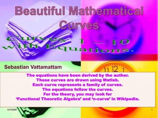 12/7/2009 1 Beautiful Mathematical Curves Curves  1 – 10 with Equations. Sebastian Vattamattam The equations have been derived by the author. These curves are drawn using Matlab. Each curve represents a family of curves. The equations follow the curves. For the theory, you may look for  ‘Functional Theoretic Algebra’ and ‘n-curve’ in Wikipedia.  