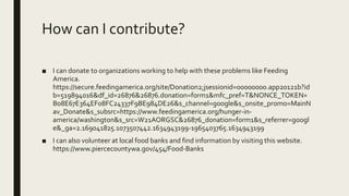 How can I contribute?
■ I can donate to organizations working to help with these problems like Feeding
America.
https://secure.feedingamerica.org/site/Donation2;jsessionid=00000000.app20121b?id
b=519894016&df_id=26876&26876.donation=form1&mfc_pref=T&NONCE_TOKEN=
B08E67E364EF08FC24337F9BE984DE26&s_channel=google&s_onsite_promo=MainN
av_Donate&s_subsrc=https://www.feedingamerica.org/hunger-in-
america/washington&s_src=W21AORGSC&26876_donation=form1&s_referrer=googl
e&_ga=2.169041825.1073507442.1634943199-1965403765.1634943199
■ I can also volunteer at local food banks and find information by visiting this website.
https://www.piercecountywa.gov/454/Food-Banks
 