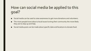 How can social media be applied to this
goal?
■ Social media can be used to raise awareness to get more donations and volunteers.
■ The more people know about a local issues hurting their community the more likely
they are to step up and help.
■ Social media posts can be made about specific date and locations to donate food.
 