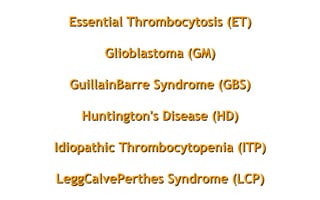 Essential Thrombocytosis (ET)Essential Thrombocytosis (ET)
Glioblastoma (GM)Glioblastoma (GM)
GuillainBarre Syndrome (GBS)GuillainBarre Syndrome (GBS)
Huntington's Disease (HD)Huntington's Disease (HD)
Idiopathic Thrombocytopenia (ITP)Idiopathic Thrombocytopenia (ITP)
LeggCalvePerthes Syndrome (LCP)LeggCalvePerthes Syndrome (LCP)
 