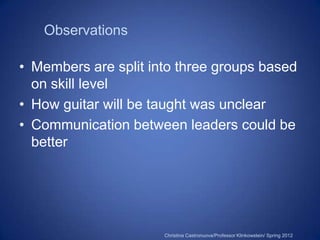 Observations

• Members are split into three groups based
  on skill level
• How guitar will be taught was unclear
• Communication between leaders could be
  better




                      Christina Castronuova/Professor Klinkowstein/ Spring 2012
 