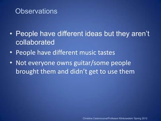 Observations


• People have different ideas but they aren’t
  collaborated
• People have different music tastes
• Not everyone owns guitar/some people
  brought them and didn’t get to use them




                       Christina Castronuova/Professor Klinkowstein/ Spring 2012
 