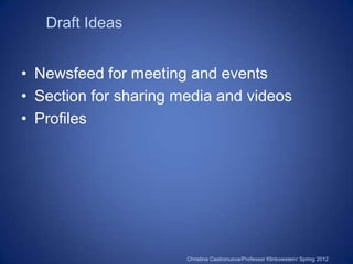 Draft Ideas


• Newsfeed for meeting and events
• Section for sharing media and videos
• Profiles




                       Christina Castronuova/Professor Klinkowstein/ Spring 2012
 