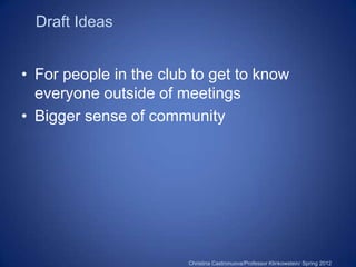 Draft Ideas


• For people in the club to get to know
  everyone outside of meetings
• Bigger sense of community




                        Christina Castronuova/Professor Klinkowstein/ Spring 2012
 