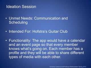 Ideation Session

• Unmet Needs: Communication and
  Scheduling

• Intended For: Hofstra’s Guitar Club

• Functionality: The app would have a calendar
  and an event page so that every member
  knows what’s going on. Each member has a
  profile and they will be able to share different
  types of media with each other.

                           Christina Castronuova/Professor Klinkowstein/ Spring 2012
 