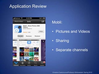 Application Review


                     Mobli:

                     • Pictures and Videos

                     • Sharing

                     • Separate channels




                     Christina Castronuova/Professor Klinkowstein/ Spring 2012
 