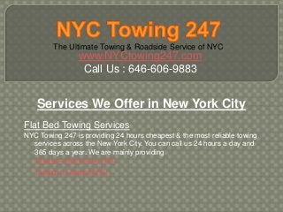 The Ultimate Towing & Roadside Service of NYC
www.NYCtowing247.com
Call Us : 646-606-9883
Services We Offer in New York City
Flat Bed Towing Services
NYC Towing 247 is providing 24 hours cheapest & the most reliable towing
services across the New York City. You can call us 24 hours a day and
365 days a year. We are mainly providing
Towing in Manhattan NYC
Towing in Queens NYC
 