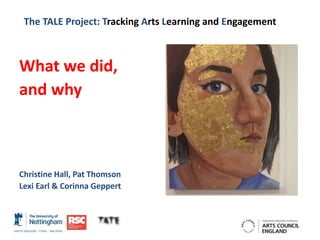 The TALE Project: Tracking Arts Learning and Engagement
What we did,
and why
Christine Hall, Pat Thomson
Lexi Earl & Corinna Geppert
 