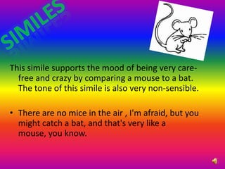 similesThis simile supports the mood of being very care-free and crazy by comparing a mouse to a bat. The tone of this simile is also very non-sensible. There are no mice in the air , I'm afraid, but you might catch a bat, and that's very like a mouse, you know. 