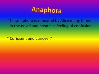   This anaphora is repeated by Alice many times in the novel and creates a feeling of confusion. “ Curioser , and curioser.”Anaphora