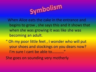   When Alice eats the cake in the entrance and begins to grow , she says this and it shows that when she was growing it was like she was becoming an adult.“ Oh my poor little feet , I wonder who will put your shoes and stockings on you dears now? I’m sure I cant be able to…………”She goes on sounding very motherlySymbolism