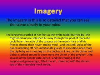 The imagery in this is so detailed that you can see the scene clearly in your mind.The long grass rustled at her feet as the white rabbit hurried by- the frightened mouse splashed his way through the pool of tears-she could hear the rattle of the teacups as the march hare and his friends shared their never-ending meal , and the shrill voice of the queen ordering off her unfortunate guests to execution-once more the pig-baby was sneezing on the duchess’s knee , while plates and dishes crashed around it-once more the shriek of the gryphon , the squeak of the lizards slate-pencil , and the choking of the suppressed guinea-pigs , filled the air , mixed up with the distant sob of the miserable mock turtle. Imagery
