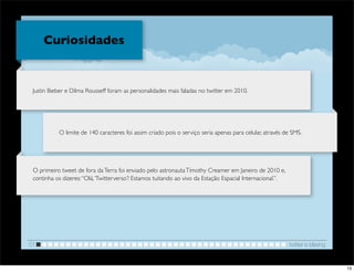 Curiosidades


 Justin Bieber e Dilma Rousseff foram as personalidades mais faladas no twitter em 2010.




           O limite de 140 caracteres foi assim criado pois o serviço seria apenas para celular, através de SMS.




 O primeiro tweet de fora da Terra foi enviado pelo astronauta Timothy Creamer em Janeiro de 2010 e,
 continha os dizeres: “Olá, ‘Twitterverso’! Estamos tuitando ao vivo da Estação Espacial Internacional.”.




01                                                                                                          twitter e blaving


                                                                                                                                13
 