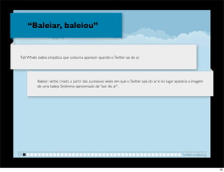 “Baleiar, baleiou”


 Fail Whale: baleia simpática que costuma aparecer quando o Twitter sai do ar.




           Baleiar: verbo criado a partir das sucessivas vezes em que o Twitter saía do ar e no lugar aparecia a imagem
           de uma baleia. Sinônimo aproximado de "sair do ar".




01                                                                                                        twitter e blaving


                                                                                                                              15
 