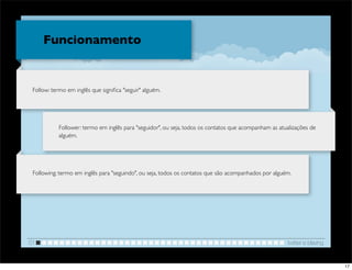 Funcionamento


 Follow: termo em inglês que signiﬁca "seguir" alguém.




           Follower: termo em inglês para "seguidor", ou seja, todos os contatos que acompanham as atualizações de
           alguém.




 Following: termo em inglês para "seguindo", ou seja, todos os contatos que são acompanhados por alguém.




01                                                                                                    twitter e blaving


                                                                                                                          17
 