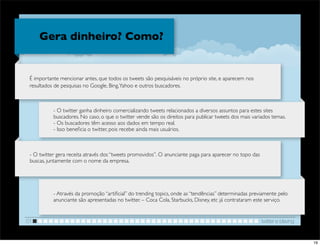 Gera dinheiro? Como?


 É importante mencionar antes, que todos os tweets são pesquisáveis no próprio site, e aparecem nos
 resultados de pesquisas no Google, Bing, Yahoo e outros buscadores.



           - O twitter ganha dinheiro comercializando tweets relacionados a diversos assuntos para estes sites
           buscadores. No caso, o que o twitter vende são os direitos para publicar tweets dos mais variados temas.
           - Os buscadores têm acesso aos dados em tempo real.
           - Isso beneﬁcia o twitter, pois recebe ainda mais usuários.



 - O twitter gera receita através dos “tweets promovidos”. O anunciante paga para aparecer no topo das
 buscas, juntamente com o nome da empresa.




           - Através da promoção “artiﬁcial” do trending topics, onde as “tendências” determinadas previamente pelo
           anunciante são apresentadas no twitter. – Coca Cola, Starbucks, Disney, etc já contrataram este serviço.


01                                                                                                       twitter e blaving


                                                                                                                             19
 