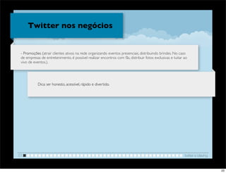 Twitter nos negócios


 - Promoções (atrair clientes ativos na rede organizando eventos presenciais, distribuindo brindes. No caso
 de empresas de entretenimento, é possível realizar encontros com fãs, distribuir fotos exclusivas e tuitar ao
 vivo de eventos.).




            Dica: ser honesto, acessível, rápido e divertido.




01                                                                                                          twitter e blaving


                                                                                                                                23
 