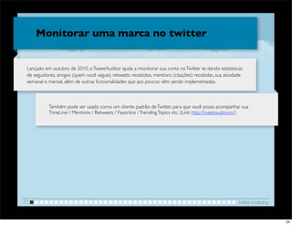 Monitorar uma marca no twitter


 Lançado em outubro de 2010, o TweetAuditor ajuda a monitorar sua conta no Twitter te dando estatísticas
 de seguidores, amigos (quem você segue), retweets recebidos, mentions (citações) recebidas, sua atividade
 semanal e mensal, além de outras funcionalidades que aos poucos vêm sendo implementadas.



           Também pode ser usado como um cliente padrão de Twitter, para que você possa acompanhar sua
           TimeLine / Mentions / Retweets / Favoritos / Trending Topics etc. (Link: http://tweetauditor.in/)




01                                                                                                      twitter e blaving


                                                                                                                            24
 