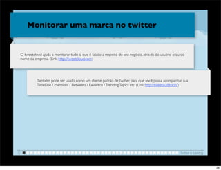 Monitorar uma marca no twitter


 O tweetcloud ajuda a monitorar tudo o que é falado a respeito do seu negócio, através do usuário e/ou do
 nome da empresa. (Link: http://tweetcloud.com)




           Também pode ser usado como um cliente padrão de Twitter, para que você possa acompanhar sua
           TimeLine / Mentions / Retweets / Favoritos / Trending Topics etc. (Link: http://tweetauditor.in/)




01                                                                                                     twitter e blaving


                                                                                                                           26
 