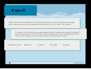 O que é?


 Twitter é uma rede social utilizada para a comunicação através da troca rápida e freqüente de mensagens,
 onde o usuário escreve sua breve atualização, chamado de “tweet”, com no máximo 140 caracteres.



               O propósito inicial do twitter era que estas atualizações fossem utilizadas para responder à pergunta “O
               que você está fazendo?”. Em 2009, o twitter mudou a pergunta para “O que esta acontecendo¿”. Mas,
               desde sempre mensagens dos mais variados assuntos são publicadas pelos usuários.




 Simpliﬁcando:	

 Fale	

 	

   @converse	

   	

   D cochiche	

   	

   RT: espalhe	

   	

   #participe




01                                                                                                             twitter e blaving


                                                                                                                                   3
 
