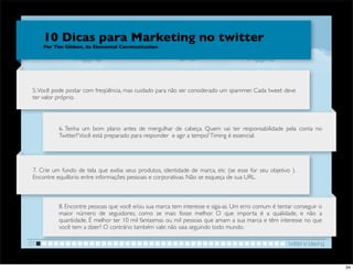 10 Dicas para Marketing no twitter
     Por Tim Gibbon, da Elemental Communication




 5. Você pode postar com freqüência, mas cuidado para não ser considerado um spammer. Cada tweet deve
 ter valor próprio.




           6. Tenha um bom plano antes de mergulhar de cabeça. Quem vai ter responsabilidade pela conta no
           Twitter? Você está preparado para responder  e agir a tempo? Timing é essencial.




 7. Crie um fundo de tela que exiba seus produtos, identidade de marca, etc (se esse for seu objetivo ).
 Encontre equilibrio entre informações pessoais e corporativas. Não se esqueça de sua URL.



           8. Encontre pessoas que você e/ou sua marca tem interesse e siga-as. Um erro comum é tentar conseguir o
           maior número de seguidores, como se mais fosse melhor. O que importa é a qualidade, e não a
           quantidade. É melhor ter 10 mil fantasmas ou mil pessoas que amam a sua marca e têm interesse no que
           você tem a dizer? O contrário também vale: não saia seguindo todo mundo.

01                                                                                                   twitter e blaving


                                                                                                                         34
 
