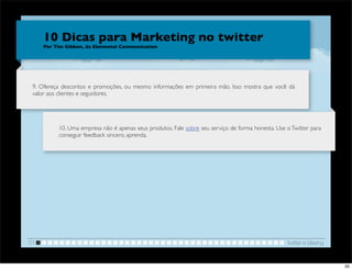 10 Dicas para Marketing no twitter
     Por Tim Gibbon, da Elemental Communication




 9. Ofereça descontos e promoções, ou mesmo informações em primeira mão. Isso mostra que você dá
 valor aos clientes e seguidores.




          10. Uma empresa não é apenas seus produtos. Fale sobre seu serviço de forma honesta. Use o Twitter para
          conseguir feedback sincero, aprenda.




01                                                                                                 twitter e blaving


                                                                                                                       35
 