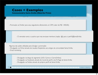 Cases + Exemplos
     Concessionária Santa Emília (Ribeirão Preto)




 - Promoção via Twitter para seus seguidores oferecendo um GPS (valor de R$ 1.400,00);




           - O vencedor seria o usuário que mais enviasse mentions (replys @) para o perﬁl @SantaEmilia;




 Algumas das ações utilizadas para divulgar a promoção:
 - Divulgação via Orkut através de recados freqüentes aos amigos da comunidade Santa Emília;
 - Email marketing;



           - Divulgação via blogs do segmento (UOL Carros e CarroOnline);
           - Divulgação via Facebook, através do mural do perﬁl e da Fã Page da Santa Emília;
           - Divulgação via Twitter, através do próprio perﬁl da Santa Emília;


01                                                                                                    twitter e blaving


                                                                                                                          36
 