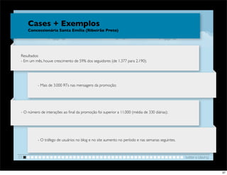 Cases + Exemplos
     Concessionária Santa Emília (Ribeirão Preto)




 Resultados:
 - Em um mês, houve crescimento de 59% dos seguidores (de 1.377 para 2.190);




           - Mais de 3.000 RTs nas mensagens da promoção;




 - O número de interações ao ﬁnal da promoção foi superior a 11.000 (média de 330 diárias);




           - O tráfego de usuários no blog e no site aumento no período e nas semanas seguintes.



01                                                                                                 twitter e blaving


                                                                                                                       37
 