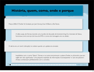 História, quem, como, onde e porque


 Março-2006: O Twitter foi fundado por Jack Dorsey, Evan Williams e Biz Stone.




           A idéia surgiu de Dorsey durante uma reunião de discussão de brainstorming. Era chamado de Status,
           funcionava como serviço de troca de SMS e o envio de mensagens era via celular;




 O alerta era um twich (vibração) no celular quando um update era enviado;




           Insatisfeitos com o nome “Status”, Dorsey e os outros encontraram a palavra Twitter no dicionário, que em
           inglês tem dois signiﬁcados: “uma pequena explosão de informações inconseqüentes” e “pios de pássaros”.
           Ambos combinavam perfeitamente com o conceito;


01                                                                                                     twitter e blaving


                                                                                                                           4
 