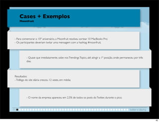 Cases + Exemplos
     Moonfruit




 - Para comemorar o 10º aniversário, a Moonfruit resolveu sortear 10 MacBooks Pro;
 - Os participantes deveriam twitar uma mensagem com a hashtag #moonfruit;




           - Quase que imediatamente, sobe nos Trendings Topics, até atingir a 1ª posição, onde permaneceu por três
           dias.




 Resultados:
 - Tráfego do site diária cresceu 12 vezes, em média;




           - O nome da empresa apareceu em 2,5% de todos os posts do Twitter, durante o pico;



01                                                                                                     twitter e blaving


                                                                                                                           40
 