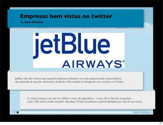 Empresas bem vistas no twitter
      e, suas técnicas




                                                                                                  !

 JetBlue não tem menos que quatorze pessoas twittando na conta, assessorando consumidores,
 desculpando-se quando necessário, dividindo informações e interagindo com usuários no Twitter.




           A conta já possui mais de um milhão e meio de seguidores – e isso não é fácil de conquistar…
           Lição: Não tenha medo de pedir desculpas. Mostre as pessoas e personalidades por trás da sua marca.


01                                                                                                    twitter e blaving


                                                                                                                          41
 