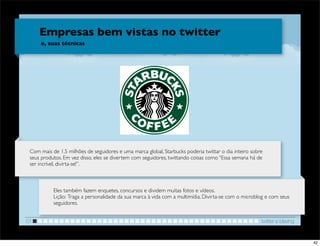 Empresas bem vistas no twitter
      e, suas técnicas




                                                                       !


 Com mais de 1.5 milhões de seguidores e uma marca global, Starbucks poderia twittar o dia inteiro sobre
 seus produtos. Em vez disso, eles se divertem com seguidores, twittando coisas como “Essa semana há de
 ser incrível, divirta-se!”.



           Eles também fazem enquetes, concursos e dividem muitas fotos e vídeos.
           Lição: Traga a personalidade da sua marca à vida com a multimídia. Divirta-se com o microblog e com seus
           seguidores.


01                                                                                                     twitter e blaving


                                                                                                                           42
 
