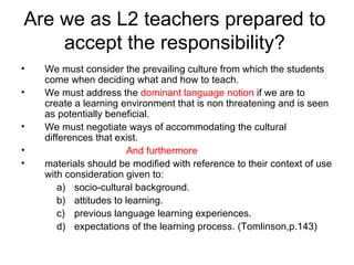 Are we as L2 teachers prepared to accept the responsibility? We must consider the prevailing culture from which the students come when deciding what and how to teach. We must address the  dominant language notion  if we are to create a learning environment that is non threatening and is seen as potentially beneficial. We must negotiate ways of accommodating the cultural differences that exist. And furthermore materials should be modified with reference to their context of use with consideration given to: socio-cultural background. attitudes to learning. previous language learning experiences. expectations of the learning process. (Tomlinson,p.143) 