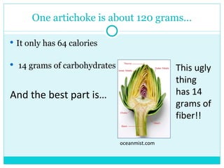 One artichoke is about 120 grams… It only has 64 calories 14 grams of carbohydrates And the best part is… oceanmist.com This ugly thing has 14 grams of fiber!! 
