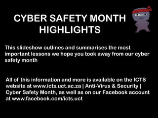 CYBER SAFETY MONTH
       HIGHLIGHTS
This slideshow outlines and summarises the most
important lessons we hope you took away from our cyber
safety month


All of this information and more is available on the ICTS
website at www.icts.uct.ac.za | Anti-Virus & Security |
Cyber Safety Month, as well as on our Facebook account
at www.facebook.com/icts.uct
 
