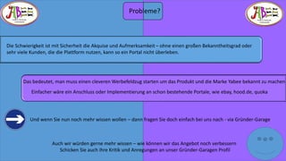 THERE IS TREASURE 
EVERYWHERE 
THERE IS TREASURE 
EVERYWHERE 
Die Schwierigkeit ist mit Sicherheit die Akquise und Aufmerksamkeit –ohne einen großen Bekanntheitsgrad oder 
sehr viele Kunden, die die Plattform nutzen, kann so ein Portal nicht überleben. 
Das bedeutet, man muss einen cleveren Werbefeldzug starten um das Produkt und die Marke Yabeebekannt zu machen 
Einfacher wäre ein Anschluss oder Implementierung an schon bestehende Portale, wie ebay, hood.de, quoka 
Und wenn Sie nun noch mehr wissen wollen –dann fragen Sie doch einfach bei uns nach -via Gründer-Garage 
Auch wir würden gerne mehr wissen –wie können wir das Angebot noch verbessern 
Schicken Sie auch ihre Kritik und Anregungen an unser Gründer-Garagen Profil 
Probleme? 
