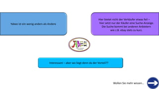 Yabeeist ein wenig anders als Andere 
Hier bietet nicht der Verkäufer etwas feil – 
hier setzt nur der Käufer eine Suche-Anzeige. 
Die Suche kommt bei anderen Anbietern 
wie z.B. ebaystets zu kurz. 
THERE IS TREASURE 
EVERYWHERE 
Interessant –aber wo liegt denn da der Vorteil?? 
Wollen Sie mehr wissen…  