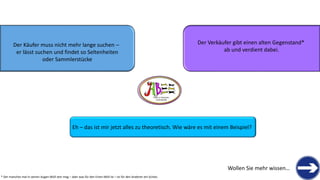 Der Käufer muss nicht mehr lange suchen – 
er lässt suchen und findet so Seltenheiten 
oder Sammlerstücke 
Der Verkäufer gibt einen alten Gegenstand* 
ab und verdient dabei. 
THERE IS TREASURE 
EVERYWHERE 
Eh –das ist mir jetzt alles zu theoretisch. Wie wäre es mit einem Beispiel? 
Wollen Sie mehr wissen… 
* Der manches mal in seinen Augen Müll sein mag –aber was für den Einen Müll ist –ist für den Anderen ein Schatz  
