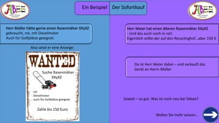 THERE IS TREASURE 
EVERYWHERE 
Wollen Sie mehr wissen… 
Herr Müller hätte gerne einen Rasenmäher XXyXZ 
gebraucht, rot, mit Dieselmotor 
Auch für Golfplätze geeignet. 
Also setzt er eine Anzeige: 
Suche Rasenmäher 
XXyXZ 
- rot 
- Dieselmotor 
- auch für Golfplätze geeignet 
Zahle bis 150 Euro 
Herr Meier hat einen älteren Rasenmäher XXyXZ 
- Und das auch noch in rot! 
Eigentlich sollte der auf den Recyclinghof…aber 150 € 
Soweit – so gut. Was ist noch neu bei Yabee? 
THERE IS TREASURE 
EVERYWHERE 
Da ist Herr Meier dabei – und verkauft das 
Gerät an Herrn Müller 
Ein Beispiel Der Sofortkauf 
 