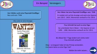 THERE IS TREASURE 
EVERYWHERE 
Wollen Sie mehr wissen… 
THERE IS TREASURE 
EVERYWHERE 
Herr Müller sucht eine Playmobil Großfigur 
Neu und vom THW 
Also setzt er eine Anzeige: 
Suche Playmobil 
Großfigur (THW) 
Zahle bis 150 Euro 
7 Tage 
Herr Meier hat eine Playmobil Großfigur vom THW 
Er meldet sich auf die Anzeige und setzt eine Spanne 
von 150 € - 140 €. Momentan verkauft er für 150 € 
Frau Schmidt hat auch so eine Figur 
Sie unterbietet Herrn Meier – ihre Spanne ist von 
149€ - 130€. Momentan verkauft sie für 139 €. 
Bis Ablauf der 7 Tage ändert sich nichts mehr 
Frau Schmidt verkauft! 
Okay – so langsam habe ich das Prinzip verstanden. 
Und wenn keiner so eine Figur hat? 
Ein Beispiel Versteigern 
 