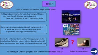 THERE IS TREASURE 
EVERYWHERE 
Wollen Sie mehr wissen… 
THERE IS TREASURE 
EVERYWHERE 
So weit so gut. Und was springt für euch und den Planteten dabei heraus? 
Sollte es natürlich noch andere Möglichkeiten geben: 
Nicht ganz bestimmte Suchen , z.B. Suche original Skizzen 
von Steve Purcell (MonkeyIslandTM) signiert. 
Zahle 100 €und mehr, je nach Qualität und Größe 
Suche nach kreativen Arbeiten (ähnlich myhammer.de ) 
z.B. Suche 500 Buttons, 3cm, Motiv wird per email 
zugeschickt. Zahlung nach Vereinbarung 
Der Käufer sollte noch bei manchen Versteigerungen mehr 
Entscheidungsfreiheiten haben -stimmt Qualität, nehme ich 
lieber den teureren, aber besser erhaltenen Gegenstand usw. 
? 
Sonst? 
5 € 
10 €  