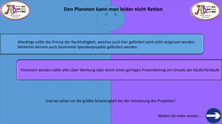 THERE IS TREASURE 
EVERYWHERE 
Wollen Sie mehr wissen… 
THERE IS TREASURE 
EVERYWHERE 
Allerdings sollte das Prinzip der Nachhaltigkeit, welches auch hier gefördert wird nicht vergessen werden. 
Weiterhin können auch bestimmte Spendenprojekte gefördert werden. 
Finanziert werden sollte alles über Werbung oder durch einen geringen Prozentbetrag am Umsatz der Käufe/Verkäufe 
Und wo sehen sie die größte Schwierigkeit bei der Umsetzung des Projektes? 
Den Planeten kann man leider nicht Retten  