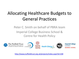 Allocating Healthcare Budgets to
        General Practices
   Peter C. Smith on behalf of PBRA team
     Imperial College Business School &
          Centre for Health Policy




   http://www.nuffieldtrust.org.uk/projects/index.aspx?id=338
 