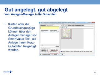 12
• Karten oder die
Grundbuchauszüge
können über den
Anlagenmanager von
SmartValue Text, als
Anlage Ihrem Kurz-
Gutachten beigefügt
werden.
Gut angelegt, gut abgelegt
Vom Anlagen-Manager in Ihr Gutachten
 
