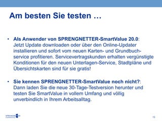 13
• Als Anwender von SPRENGNETTER-SmartValue 20.0:
Jetzt Update downloaden oder über den Online-Updater
installieren und sofort vom neuen Karten- und Grundbuch-
service profitieren. Servicevertragskunden erhalten vergünstigte
Konditionen für den neuen Unterlagen-Service, Stadtpläne und
Übersichtskarten sind für sie gratis!
• Sie kennen SPRENGNETTER-SmartValue noch nicht?:
Dann laden Sie die neue 30-Tage-Testversion herunter und
testen Sie SmartValue in vollem Umfang und völlig
unverbindlich in Ihrem Arbeitsalltag.
Am besten Sie testen …
 