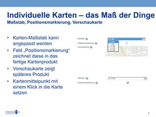 6
• Karten-Maßstab kann
angepasst werden
• Feld „Positionsmarkierung“
zeichnet diese in das
fertige Kartenprodukt
• Vorschaukarte zeigt
späteres Produkt
• Kartenmittelpunkt mit
einem Klick in die Karte
setzen
Individuelle Karten – das Maß der Dinge
Maßstab, Positionsmarkierung, Vorschaukarte
 